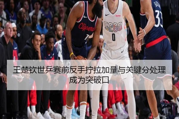 王楚钦世乒赛前反手拧拉加量与关键分处理成为突破口
